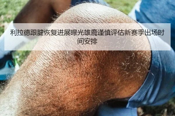 利拉德跟腱恢复进展曝光雄鹿谨慎评估新赛季出场时间安排